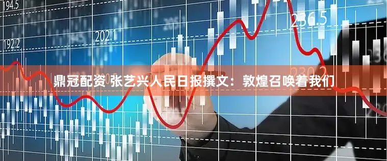 鼎冠配资 张艺兴人民日报撰文：敦煌召唤着我们