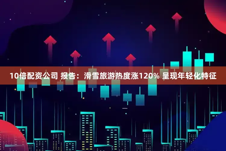 10倍配资公司 报告：滑雪旅游热度涨120% 呈现年轻化特征