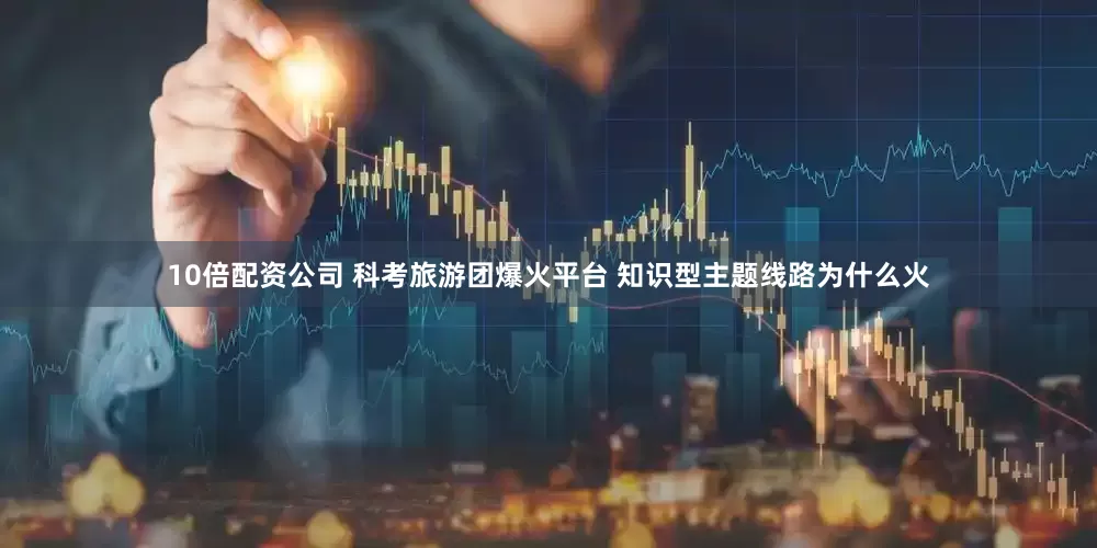 10倍配资公司 科考旅游团爆火平台 知识型主题线路为什么火