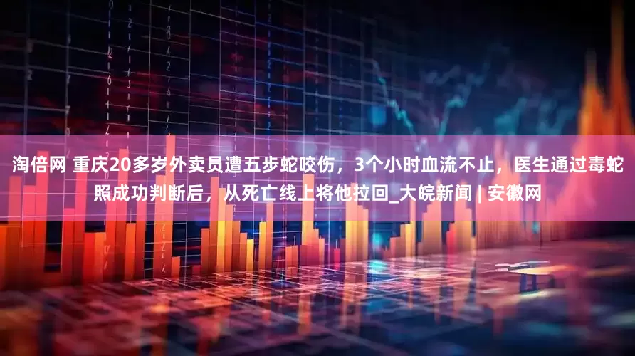 淘倍网 重庆20多岁外卖员遭五步蛇咬伤，3个小时血流不止，医生通过毒蛇照成功判断后，从死亡线上将他拉回_大皖新闻 | 安徽网