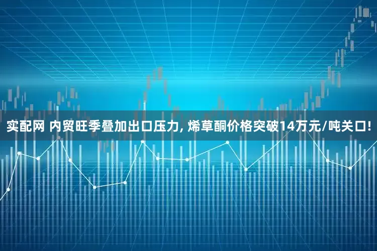 实配网 内贸旺季叠加出口压力, 烯草酮价格突破14万元/吨关口!