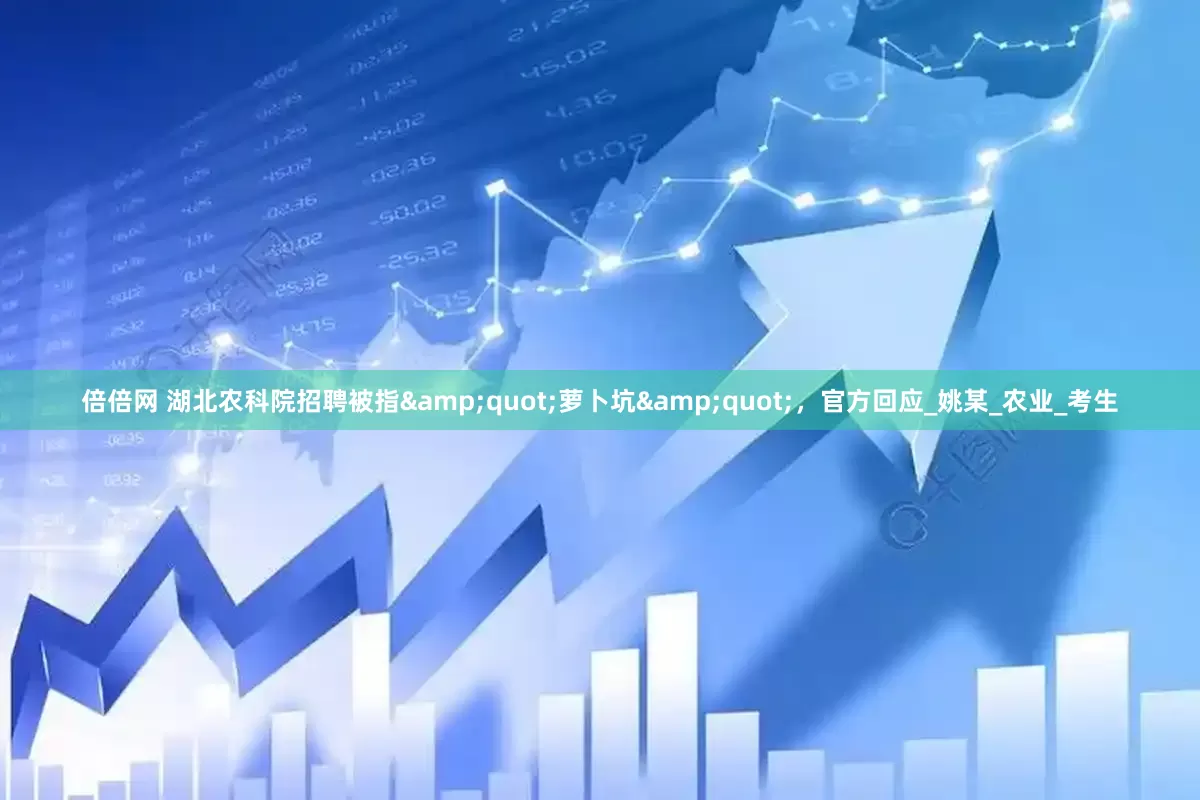 倍倍网 湖北农科院招聘被指&quot;萝卜坑&quot;，官方回应_姚某_农业_考生