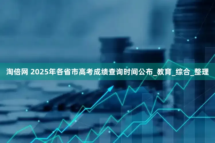 淘倍网 2025年各省市高考成绩查询时间公布_教育_综合_整理