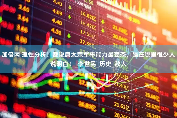 加倍网 理性分析！都说唐太宗军事能力最变态，强在哪里很少人说明白！_李世民_历史_敌人