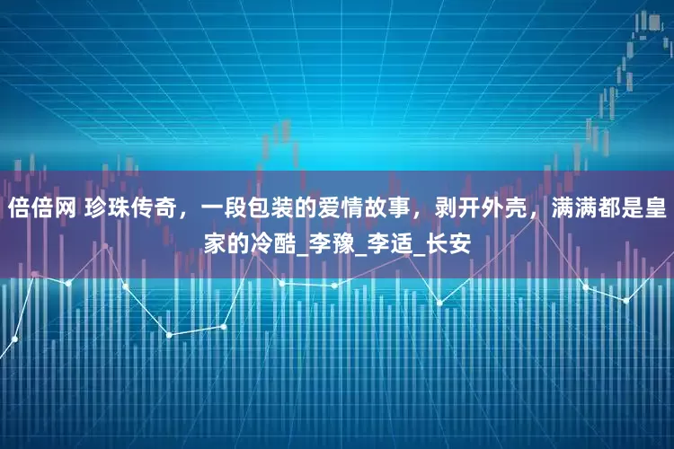 倍倍网 珍珠传奇，一段包装的爱情故事，剥开外壳，满满都是皇家的冷酷_李豫_李适_长安