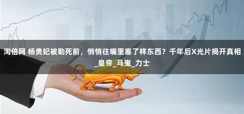 淘倍网 杨贵妃被勒死前，悄悄往嘴里塞了样东西？千年后X光片揭开真相_皇帝_马嵬_力士