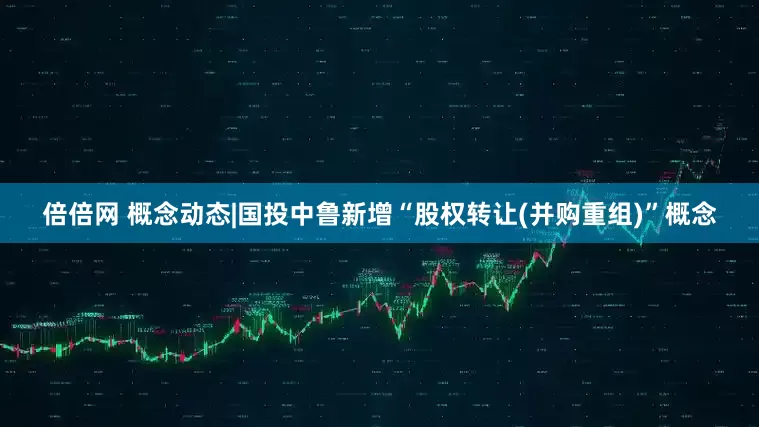 倍倍网 概念动态|国投中鲁新增“股权转让(并购重组)”概念