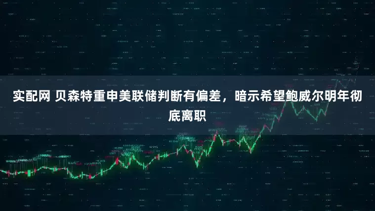 实配网 贝森特重申美联储判断有偏差，暗示希望鲍威尔明年彻底离职