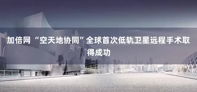 加倍网 “空天地协同”全球首次低轨卫星远程手术取得成功