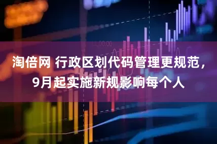 淘倍网 行政区划代码管理更规范，9月起实施新规影响每个人