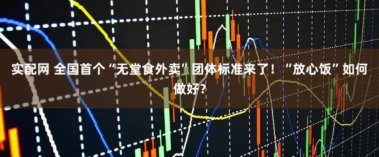 实配网 全国首个“无堂食外卖”团体标准来了！“放心饭”如何做好？