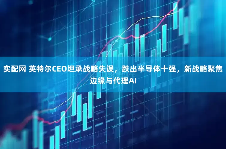 实配网 英特尔CEO坦承战略失误，跌出半导体十强，新战略聚焦边缘与代理AI