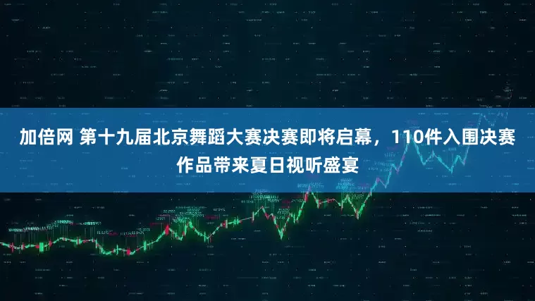 加倍网 第十九届北京舞蹈大赛决赛即将启幕，110件入围决赛作品带来夏日视听盛宴