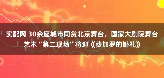 实配网 30余座城市同赏北京舞台，国家大剧院舞台艺术“第二现场”将迎《费加罗的婚礼》
