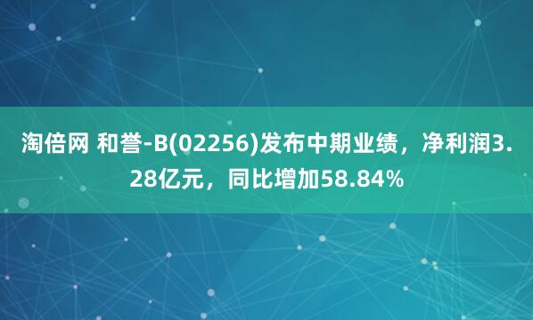 淘倍网 和誉-B(02256)发布中期业绩，净利润3.28亿元，同比增加58.84%