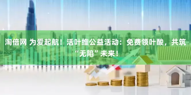 淘倍网 为爱起航！活叶维公益活动：免费领叶酸，共筑“无陷”未来！