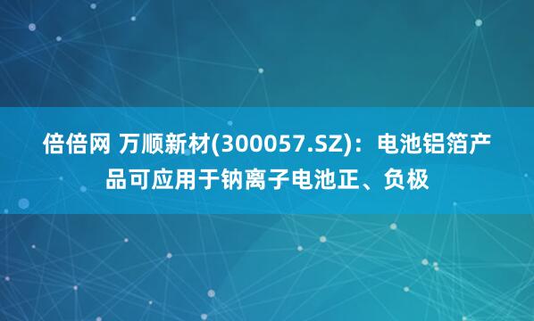 倍倍网 万顺新材(300057.SZ)：电池铝箔产品可应用于钠离子电池正、负极