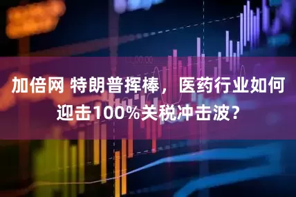 加倍网 特朗普挥棒，医药行业如何迎击100%关税冲击波？