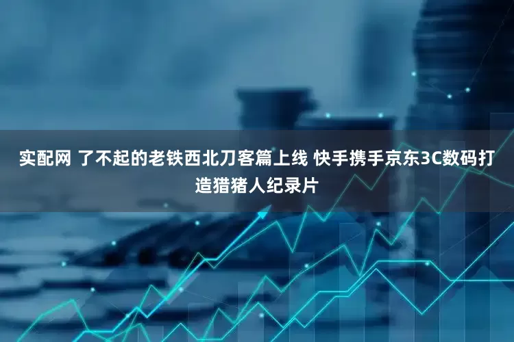 实配网 了不起的老铁西北刀客篇上线 快手携手京东3C数码打造猎猪人纪录片