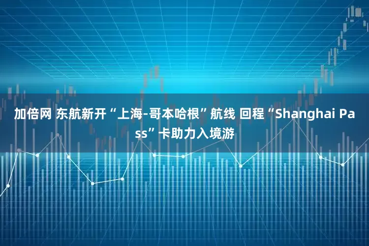 加倍网 东航新开“上海-哥本哈根”航线 回程“Shanghai Pass”卡助力入境游