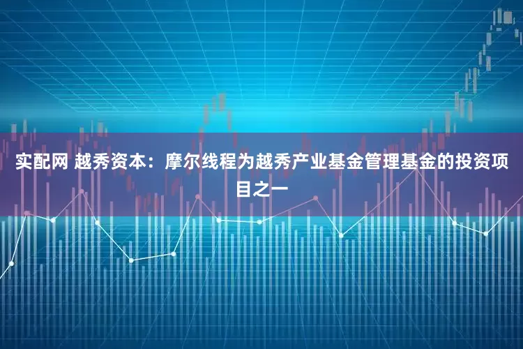 实配网 越秀资本：摩尔线程为越秀产业基金管理基金的投资项目之一