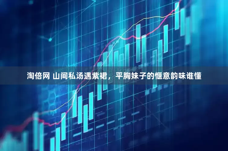 淘倍网 山间私汤遇紫裙，平胸妹子的惬意韵味谁懂