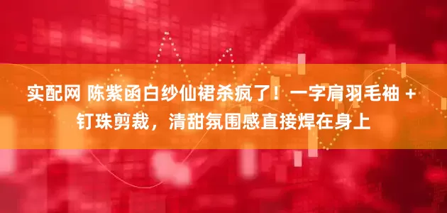 实配网 陈紫函白纱仙裙杀疯了！一字肩羽毛袖 + 钉珠剪裁，清甜氛围感直接焊在身上